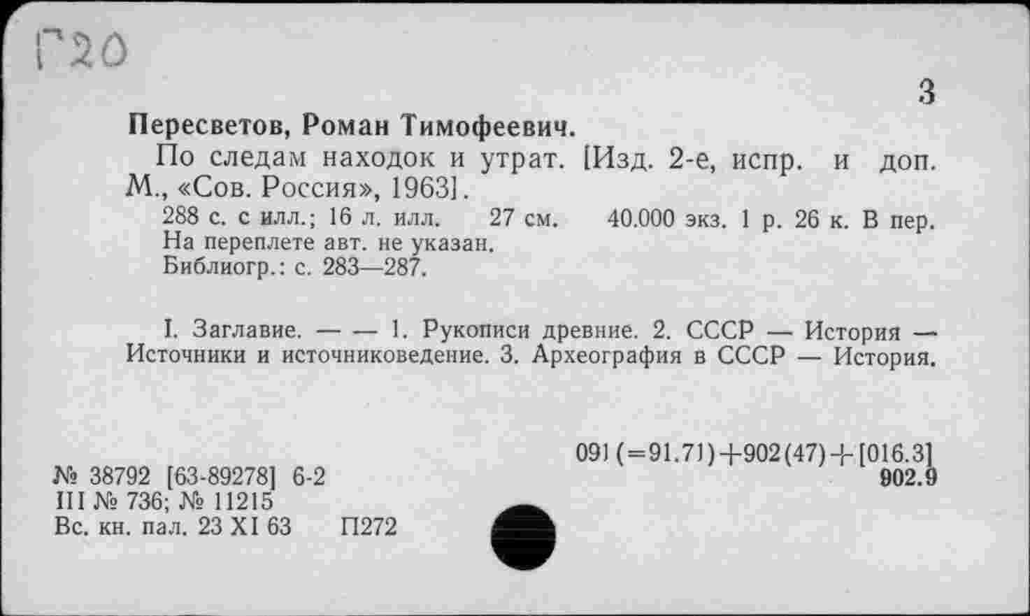 ﻿з
Пересветов, Роман Тимофеевич.
По следам находок и утрат. [Изд. 2-е, испр. и доп. М., «Сов. Россия», 1963].
288 с. с илл.; 16 л. илл. 27 см. 40.000 экз. 1 р. 26 к. В пер.
На переплете авт. не указан.
Библиогр.: с. 283—287.
I. Заглавие.----1. Рукописи древние. 2. СССР — История —
Источники и источниковедение. 3. Археография в СССР — История.
№ 38792 [63-89278] 6-2
III Ns 736; Ns 11215
Вс. кн. пал. 23 XI 63	П272
091 ( = 91.71 )+902 (47)-Ь [016.3]
902.9